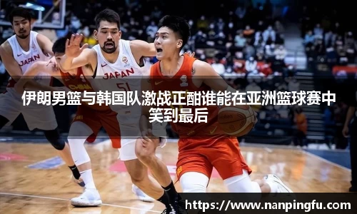 伊朗男篮与韩国队激战正酣谁能在亚洲篮球赛中笑到最后